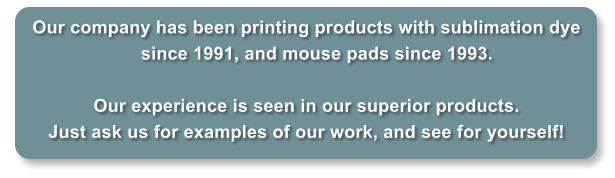 Our company has been printing products with sublimation dye since 1991, and mouse pads since 1993.    Our experience is seen in our superior products. Just ask us for examples of our work, and see for yourself!